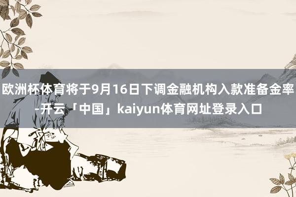 欧洲杯体育将于9月16日下调金融机构入款准备金率-开云「中国」kaiyun体育网址登录入口