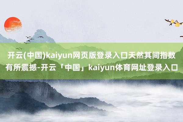 开云(中国)kaiyun网页版登录入口天然其间指数有所震撼-开云「中国」kaiyun体育网址登录入口