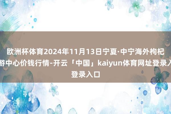 欧洲杯体育2024年11月13日宁夏·中宁海外枸杞交游中心价钱行情-开云「中国」kaiyun体育网址登录入口