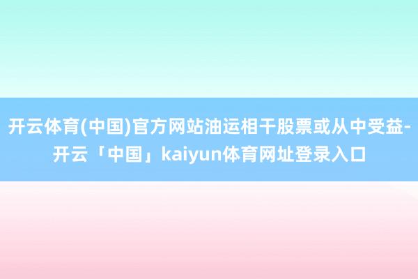 开云体育(中国)官方网站油运相干股票或从中受益-开云「中国」kaiyun体育网址登录入口