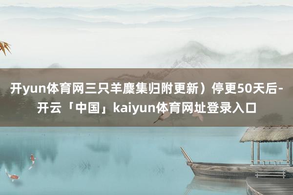 开yun体育网三只羊麇集归附更新）停更50天后-开云「中国」kaiyun体育网址登录入口
