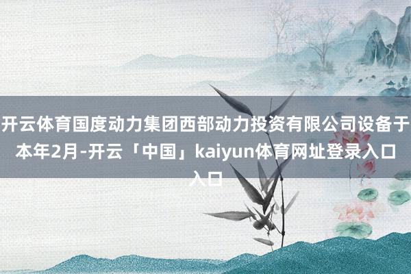 开云体育国度动力集团西部动力投资有限公司设备于本年2月-开云「中国」kaiyun体育网址登录入口