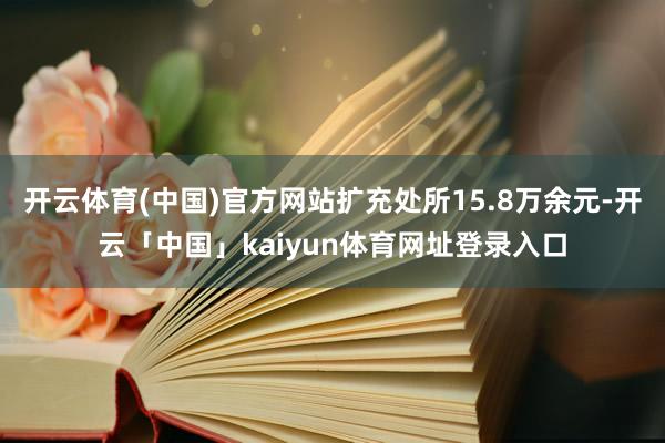开云体育(中国)官方网站扩充处所15.8万余元-开云「中国」kaiyun体育网址登录入口