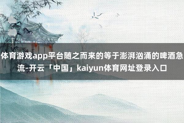 体育游戏app平台随之而来的等于澎湃汹涌的啤酒急流-开云「中国」kaiyun体育网址登录入口