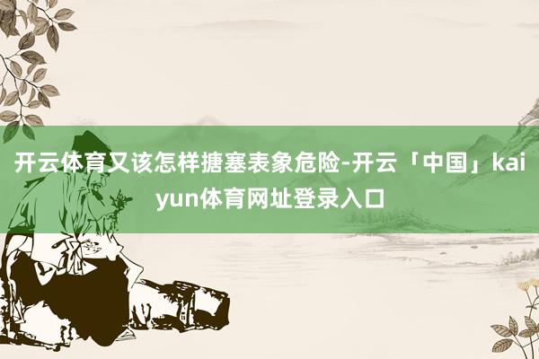 开云体育又该怎样搪塞表象危险-开云「中国」kaiyun体育网址登录入口