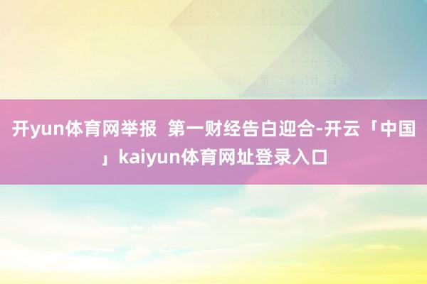 开yun体育网举报  第一财经告白迎合-开云「中国」kaiyun体育网址登录入口