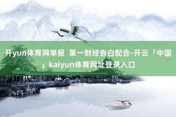 开yun体育网举报  第一财经告白配合-开云「中国」kaiyun体育网址登录入口