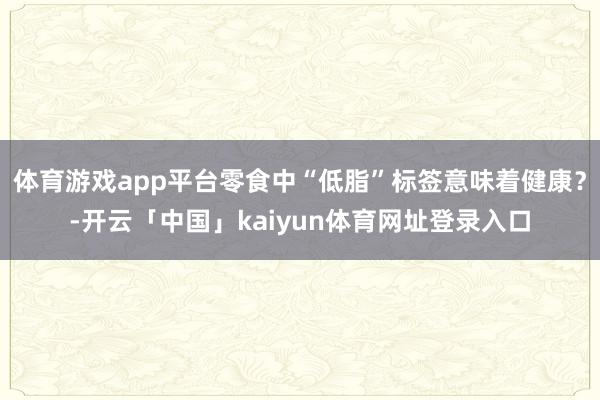 体育游戏app平台零食中“低脂”标签意味着健康？-开云「中国」kaiyun体育网址登录入口