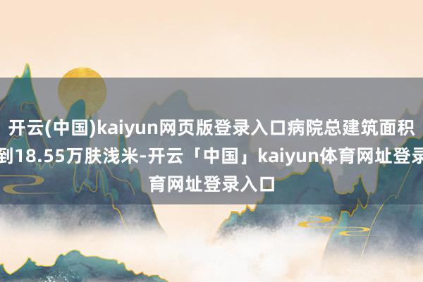 开云(中国)kaiyun网页版登录入口病院总建筑面积将达到18.55万肤浅米-开云「中国」kaiyun体育网址登录入口