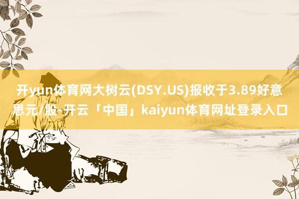 开yun体育网大树云(DSY.US)报收于3.89好意思元/股-开云「中国」kaiyun体育网址登录入口