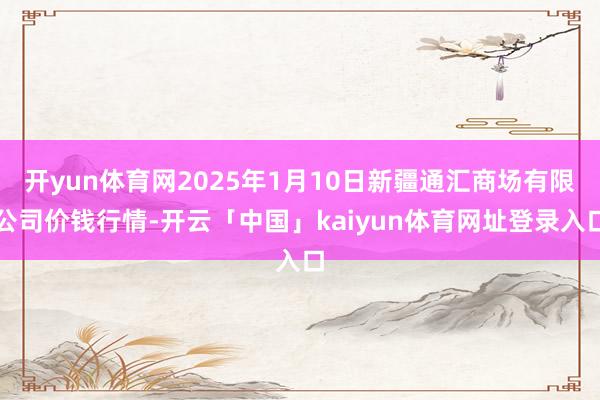 开yun体育网2025年1月10日新疆通汇商场有限公司价钱行情-开云「中国」kaiyun体育网址登录入口