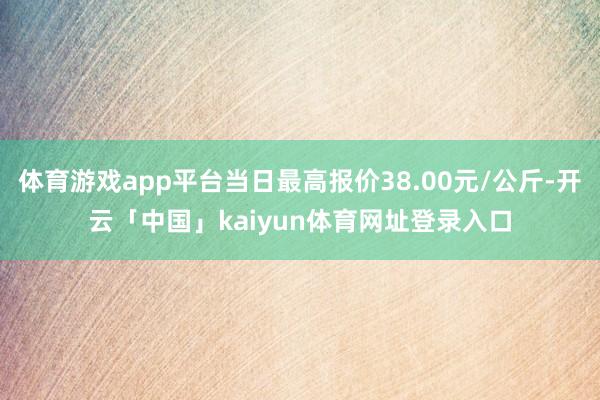 体育游戏app平台当日最高报价38.00元/公斤-开云「中国」kaiyun体育网址登录入口