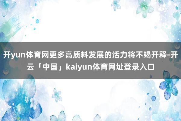 开yun体育网更多高质料发展的活力将不竭开释-开云「中国」kaiyun体育网址登录入口