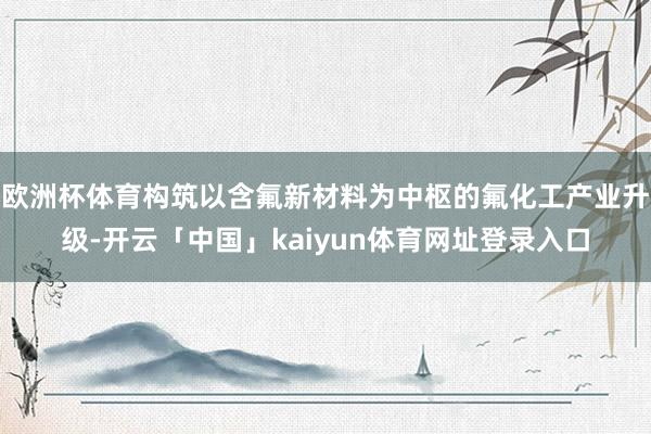 欧洲杯体育构筑以含氟新材料为中枢的氟化工产业升级-开云「中国」kaiyun体育网址登录入口