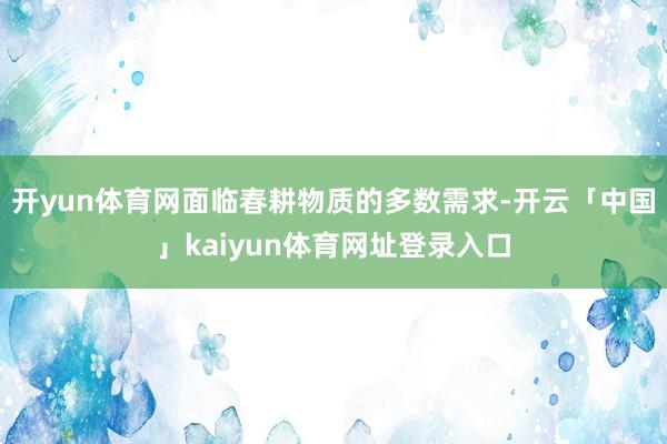 开yun体育网面临春耕物质的多数需求-开云「中国」kaiyun体育网址登录入口