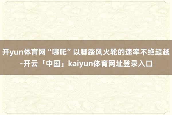 开yun体育网“哪吒”以脚踏风火轮的速率不绝超越-开云「中国」kaiyun体育网址登录入口