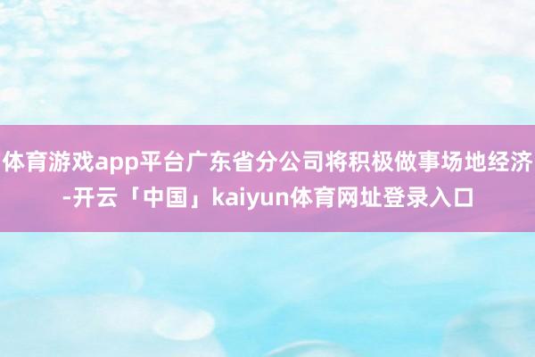 体育游戏app平台广东省分公司将积极做事场地经济-开云「中国」kaiyun体育网址登录入口