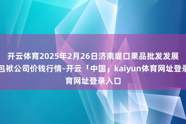 开云体育2025年2月26日济南堤口果品批发发展有限包袱公司价钱行情-开云「中国」kaiyun体育网址登录入口