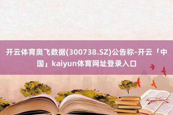开云体育奥飞数据(300738.SZ)公告称-开云「中国」kaiyun体育网址登录入口