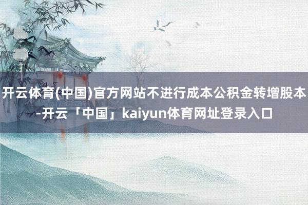 开云体育(中国)官方网站不进行成本公积金转增股本-开云「中国」kaiyun体育网址登录入口