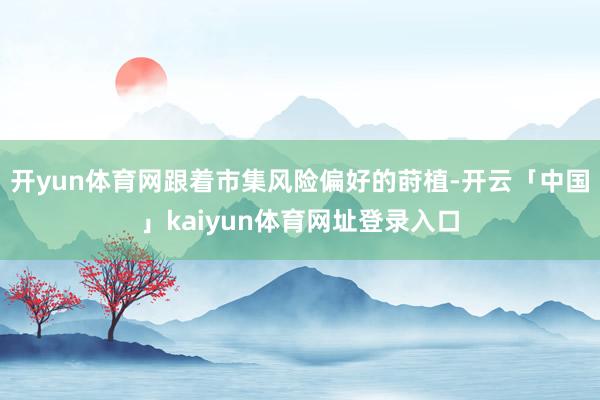 开yun体育网跟着市集风险偏好的莳植-开云「中国」kaiyun体育网址登录入口