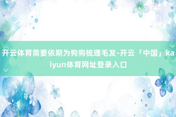 开云体育需要依期为狗狗梳理毛发-开云「中国」kaiyun体育网址登录入口