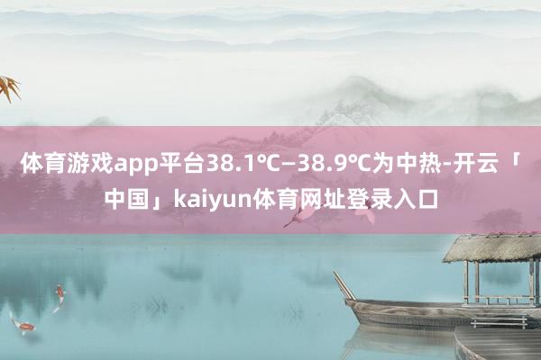 体育游戏app平台38.1℃—38.9℃为中热-开云「中国」kaiyun体育网址登录入口