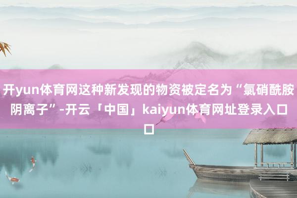 开yun体育网这种新发现的物资被定名为“氯硝酰胺阴离子”-开云「中国」kaiyun体育网址登录入口