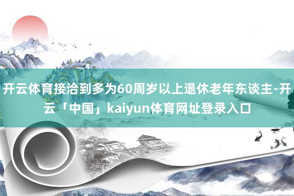 开云体育接洽到多为60周岁以上退休老年东谈主-开云「中国」kaiyun体育网址登录入口