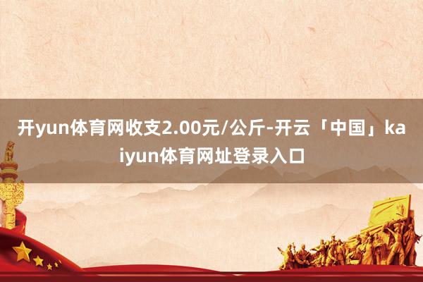 开yun体育网收支2.00元/公斤-开云「中国」kaiyun体育网址登录入口