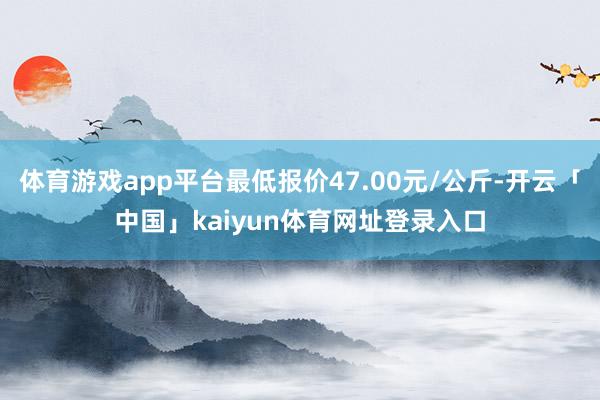 体育游戏app平台最低报价47.00元/公斤-开云「中国」kaiyun体育网址登录入口