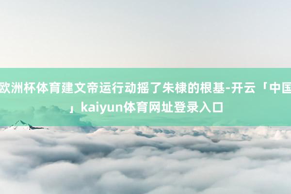 欧洲杯体育建文帝运行动摇了朱棣的根基-开云「中国」kaiyun体育网址登录入口