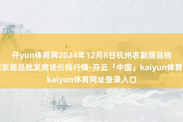 开yun体育网2024年12月8日杭州农副居品物流中心南庄兜农居品批发商场价钱行情-开云「中国」kaiyun体育网址登录入口