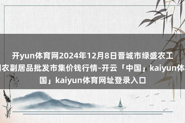 开yun体育网2024年12月8日晋城市绿盛农工商实业有限公司农副居品批发市集价钱行情-开云「中国」kaiyun体育网址登录入口