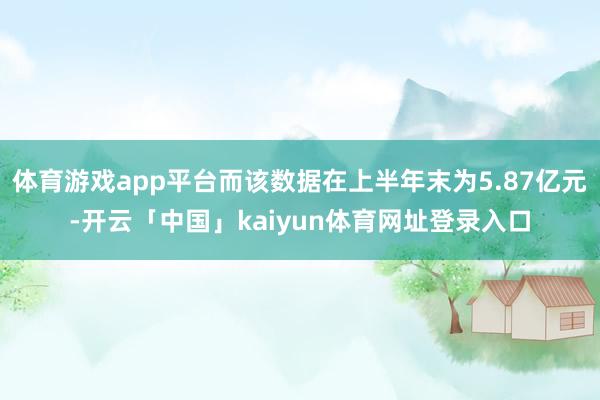 体育游戏app平台而该数据在上半年末为5.87亿元-开云「中国」kaiyun体育网址登录入口
