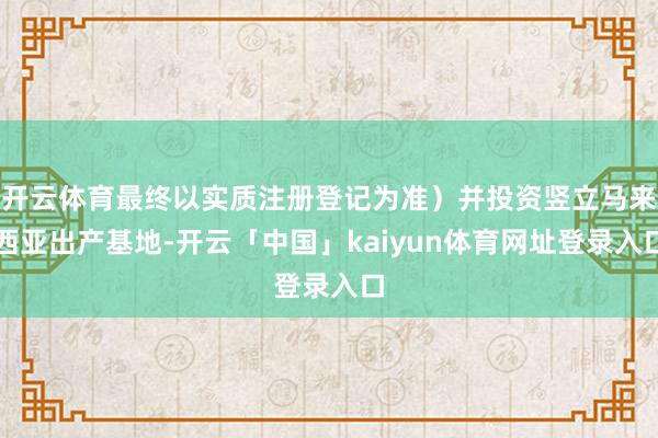 开云体育最终以实质注册登记为准）并投资竖立马来西亚出产基地-开云「中国」kaiyun体育网址登录入口