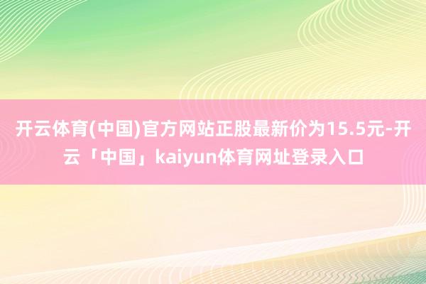 开云体育(中国)官方网站正股最新价为15.5元-开云「中国」kaiyun体育网址登录入口