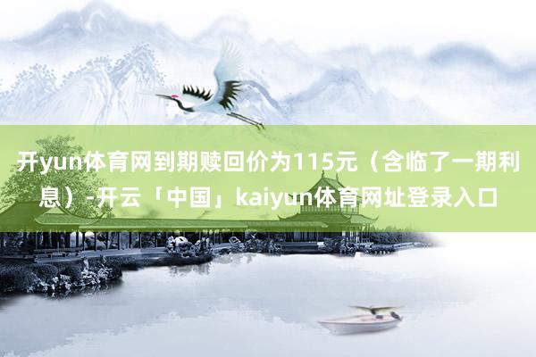 开yun体育网到期赎回价为115元（含临了一期利息）-开云「中国」kaiyun体育网址登录入口