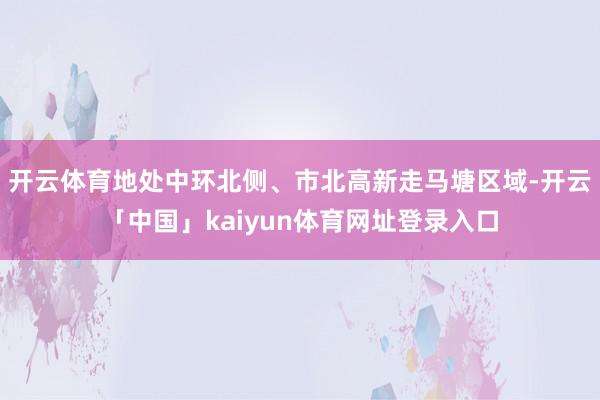 开云体育地处中环北侧、市北高新走马塘区域-开云「中国」kaiyun体育网址登录入口