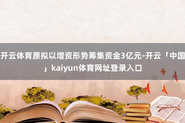 开云体育原拟以增资形势筹集资金3亿元-开云「中国」kaiyun体育网址登录入口
