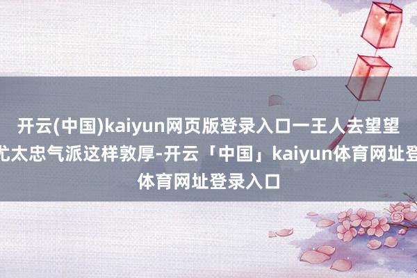 开云(中国)kaiyun网页版登录入口一王人去望望！”见尤太忠气派这样敦厚-开云「中国」kaiyun体育网址登录入口