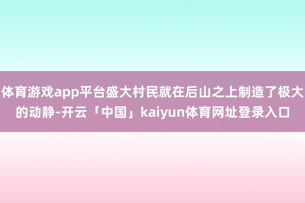 体育游戏app平台盛大村民就在后山之上制造了极大的动静-开云「中国」kaiyun体育网址登录入口