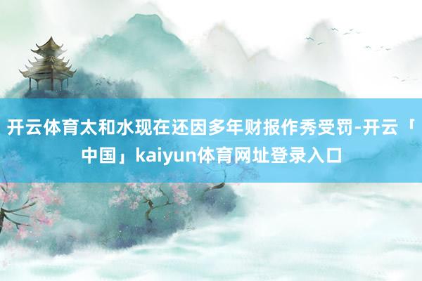 开云体育太和水现在还因多年财报作秀受罚-开云「中国」kaiyun体育网址登录入口