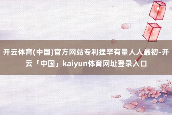 开云体育(中国)官方网站专利捏罕有量人人最初-开云「中国」kaiyun体育网址登录入口