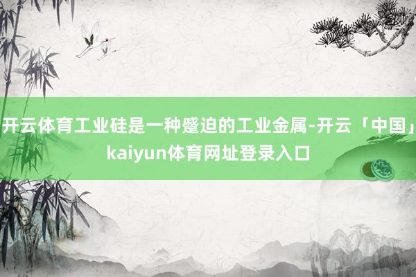 开云体育工业硅是一种蹙迫的工业金属-开云「中国」kaiyun体育网址登录入口