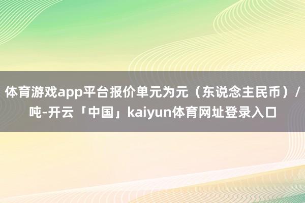 体育游戏app平台报价单元为元（东说念主民币）/吨-开云「中国」kaiyun体育网址登录入口