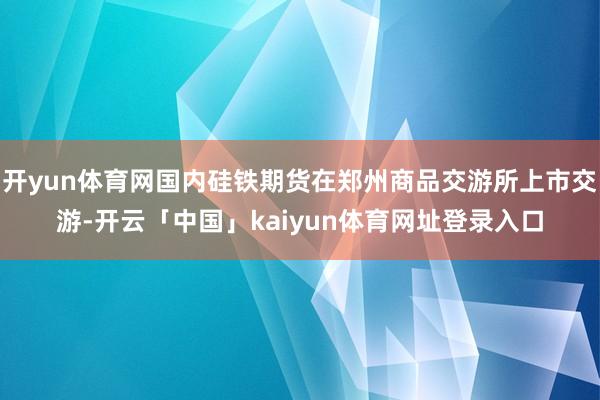 开yun体育网国内硅铁期货在郑州商品交游所上市交游-开云「中国」kaiyun体育网址登录入口
