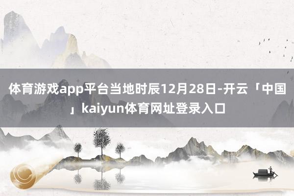 体育游戏app平台当地时辰12月28日-开云「中国」kaiyun体育网址登录入口