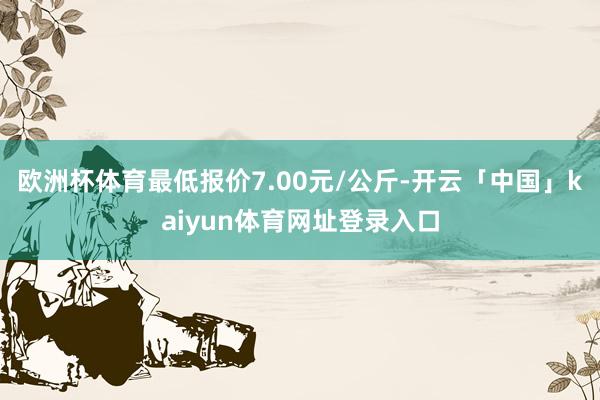 欧洲杯体育最低报价7.00元/公斤-开云「中国」kaiyun体育网址登录入口