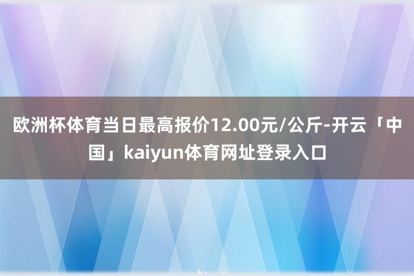 欧洲杯体育当日最高报价12.00元/公斤-开云「中国」kaiyun体育网址登录入口